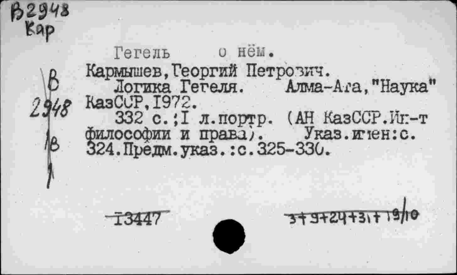 ﻿Кйр
Гегель о нём. п Кармышев,Георгий Петрович. О Логика Гегеля. Алма-Ата,"Наука” ал? КазСЦР.1972.
332 с.;1 л.портр. (АН КазССг.Ик-т п философии и права). Указ.и,1ен:с. 'Ъ	324.Предм.указ.:с.325-330.

